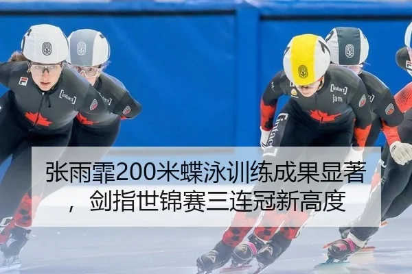 张雨霏200米蝶泳训练成果显著，剑指世锦赛三连冠新高度