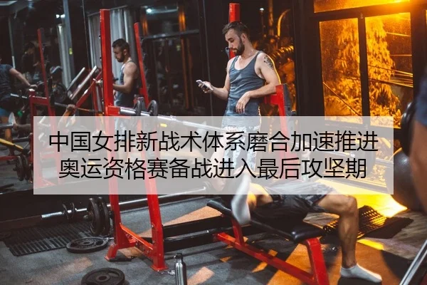 中国女排新战术体系磨合加速推进 奥运资格赛备战进入最后攻坚期